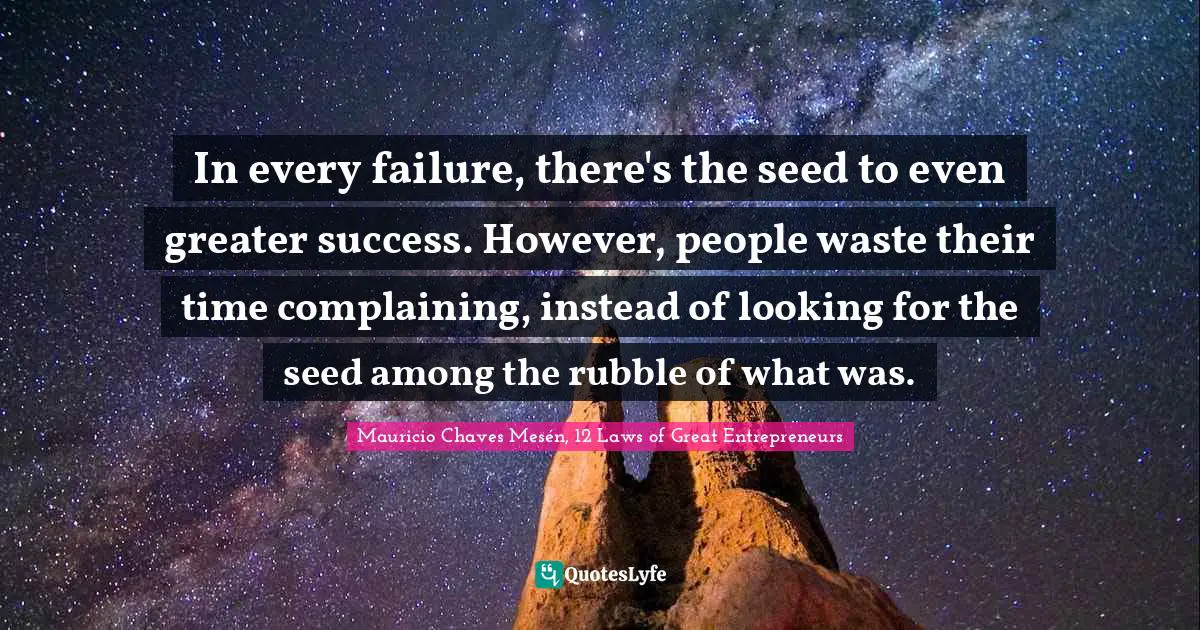 In every failure, there's the seed to even greater success. However, people waste their time complaining, instead of looking for the seed among the rubble of what was.