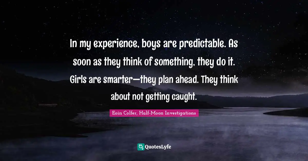 In my experience, boys are predictable. As soon as they think of something, they do it. Girls are smarter—they plan ahead. They think about not getting caught.