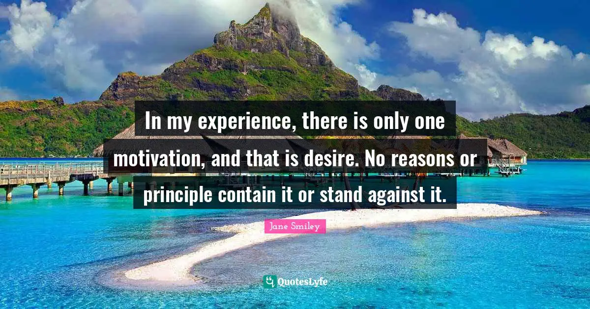 Jane Smiley Quotes: "In my experience, there is only one motivation, and that is desire. No reasons or principle contain it or stand against it."