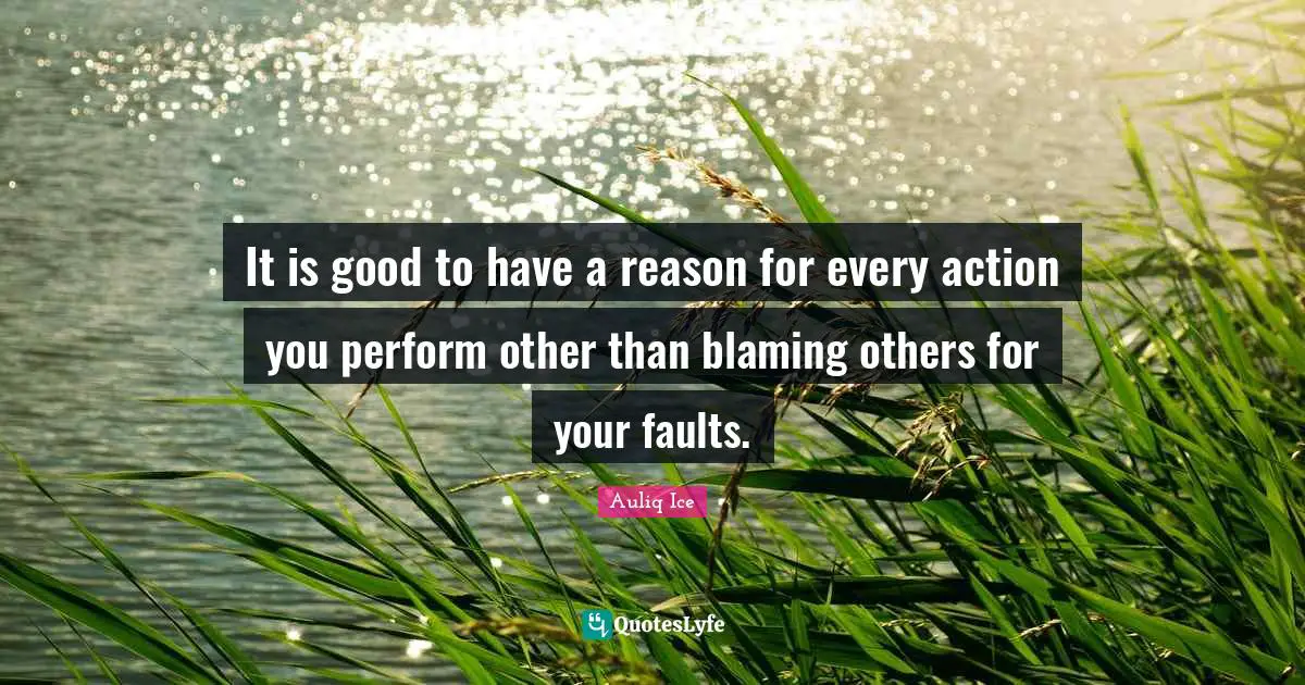 It is good to have a reason for every action you perform other than blaming others for your faults.