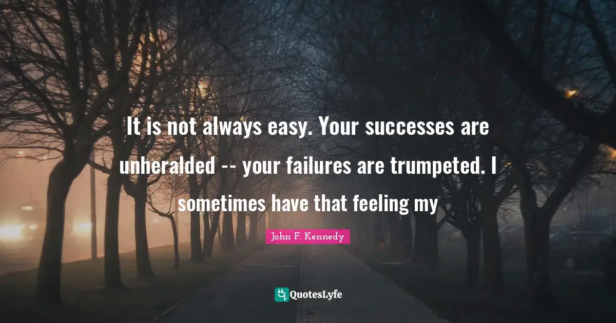 It is not always easy. Your successes are unheralded -- your failures are trumpeted. I sometimes have that feeling my