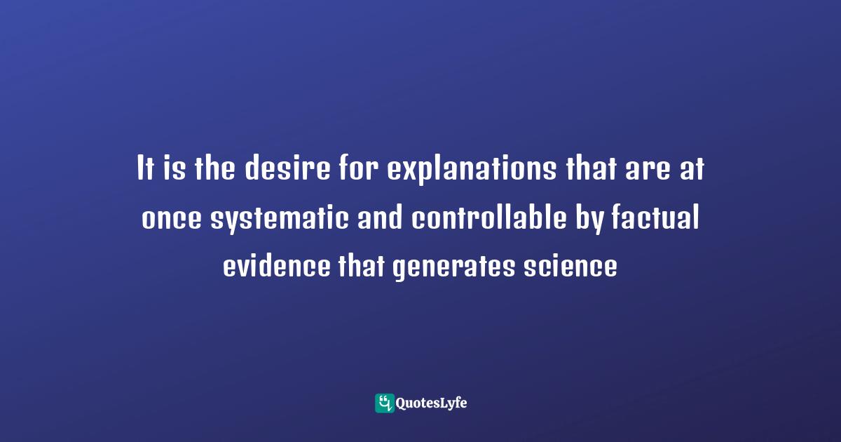 It is the desire for explanations that are at once systematic and controllable by factual evidence that generates science