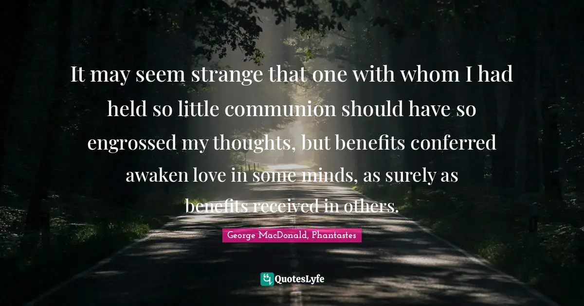 It may seem strange that one with whom I had held so little communion should have so engrossed my thoughts, but benefits conferred awaken love in some minds, as surely as benefits received in others.