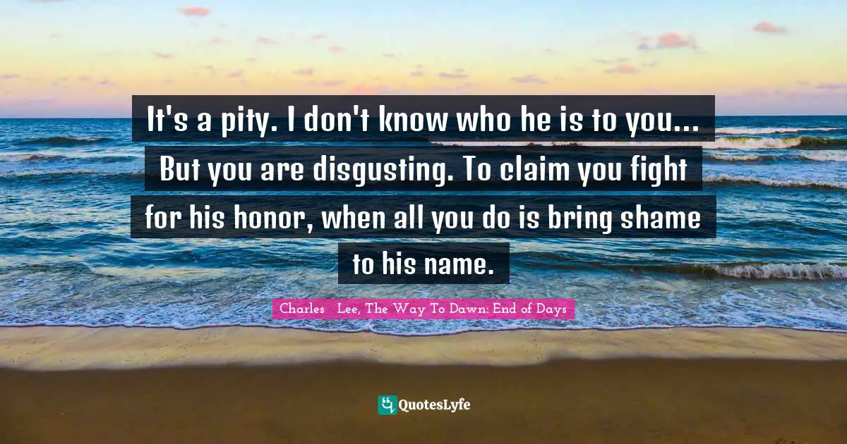 It's a pity. I don't know who he is to you... But you are disgusting. To claim you fight for his honor, when all you do is bring shame to his name.