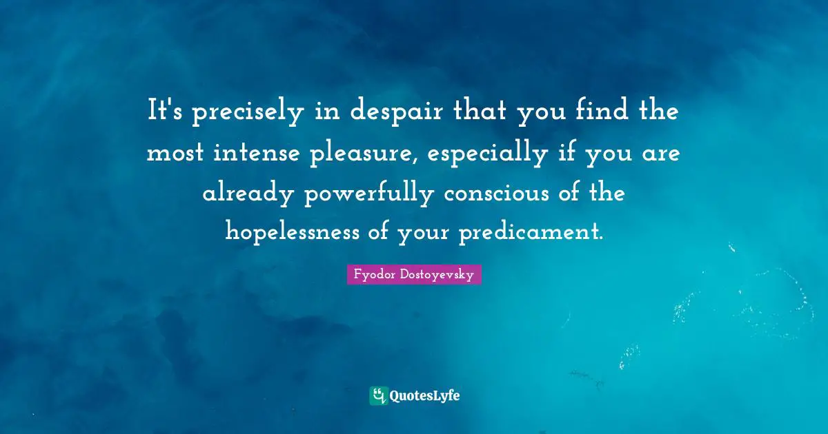 It's precisely in despair that you find the most intense pleasure, especially if you are already powerfully conscious of the hopelessness of your predicament.