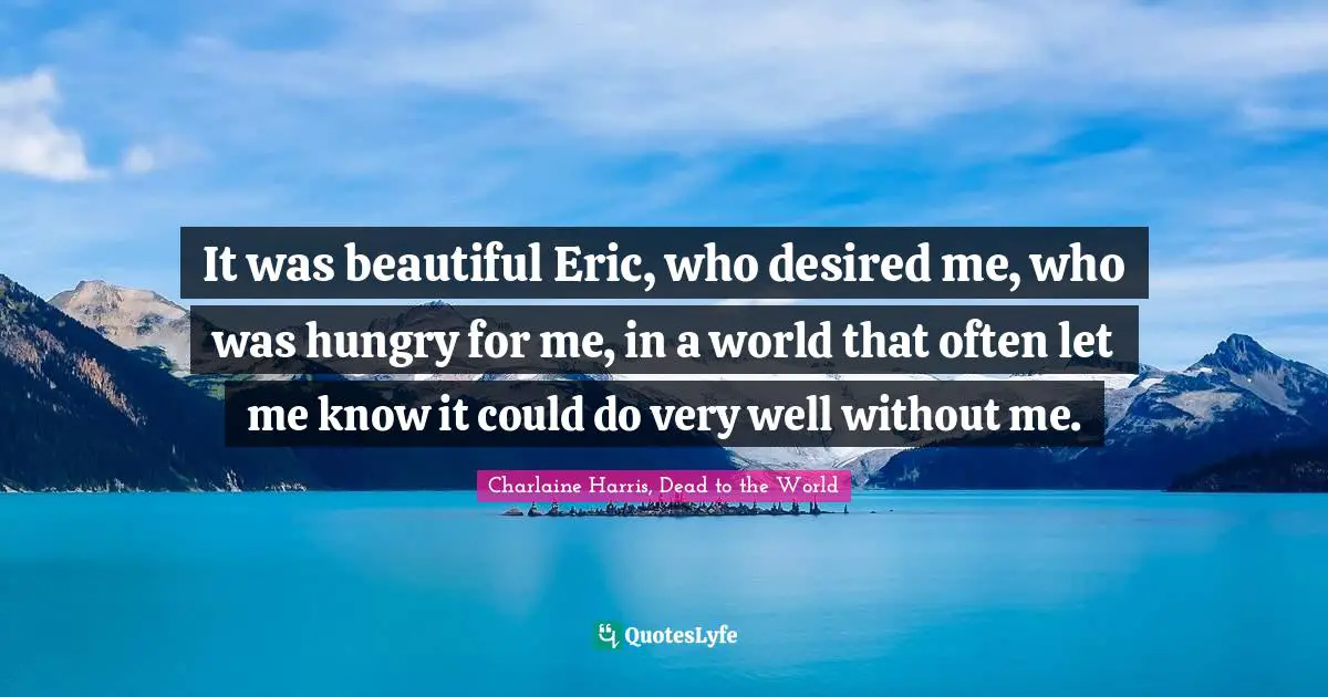 It was beautiful Eric, who desired me, who was hungry for me, in a world that often let me know it could do very well without me.
