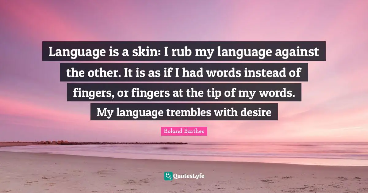 Language is a skin: I rub my language against the other. It is as if I had words instead of fingers, or fingers at the tip of my words. My language trembles with desire