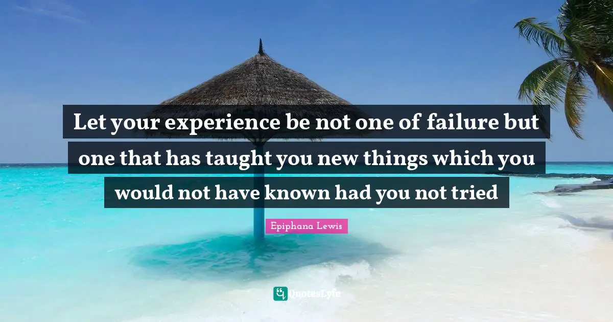 Let your experience be not one of failure but one that has taught you new things which you would not have known had you not tried