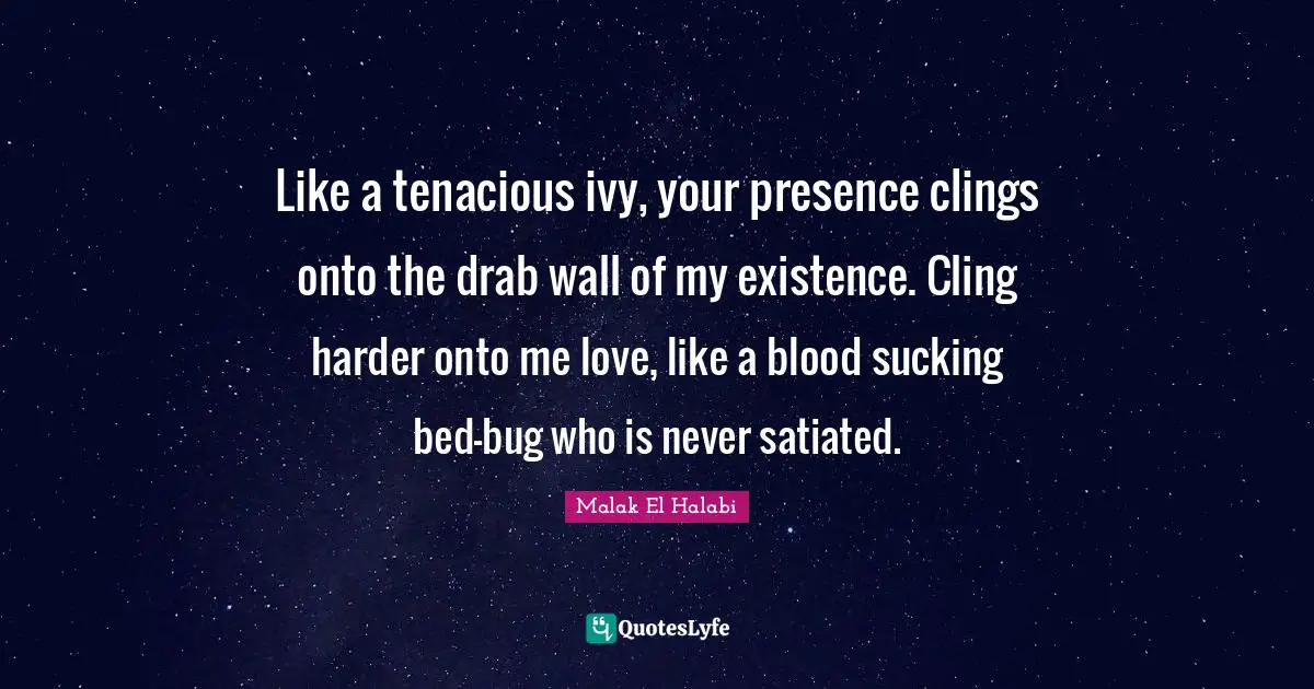 Like a tenacious ivy, your presence clings onto the drab wall of my existence. Cling harder onto me love, like a blood sucking bed-bug who is never satiated.
