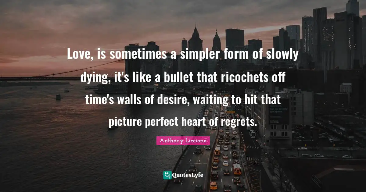 Love, is sometimes a simpler form of slowly dying, it's like a bullet that ricochets off time's walls of desire, waiting to hit that picture perfect heart of regrets.