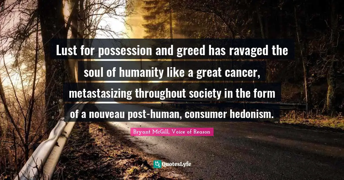 Lust for possession and greed has ravaged the soul of humanity like a great cancer, metastasizing throughout society in the form of a nouveau post-human, consumer hedonism.