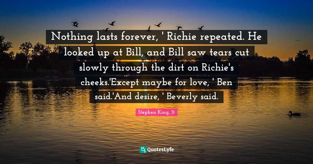 Nothing lasts forever, ' Richie repeated. He looked up at Bill, and Bill saw tears cut slowly through the dirt on Richie's cheeks.'Except maybe for love, ' Ben said.'And desire, ' Beverly said.