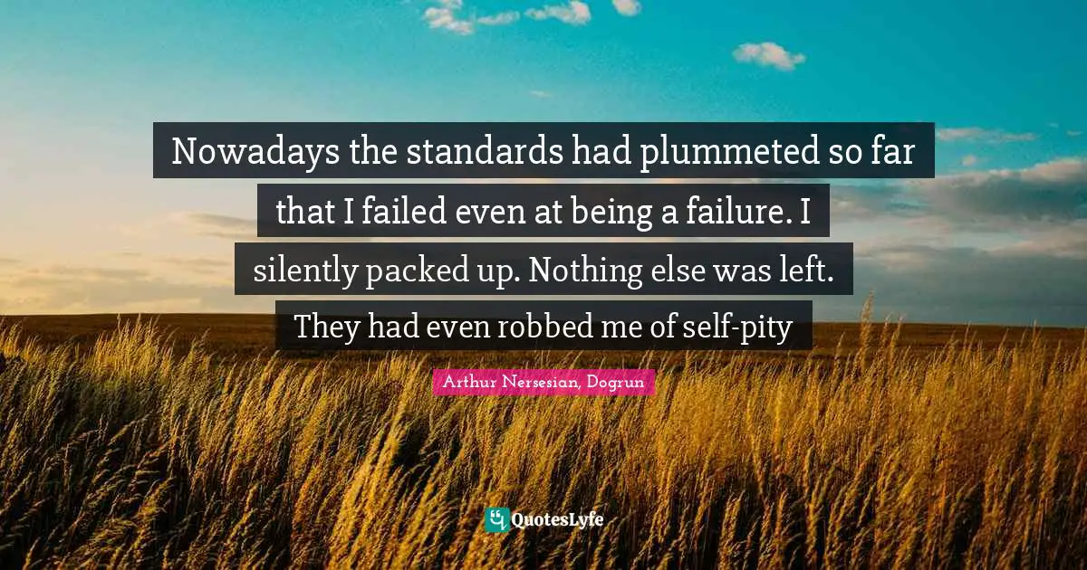 Nowadays the standards had plummeted so far that I failed even at being a failure. I silently packed up. Nothing else was left. They had even robbed me of self-pity