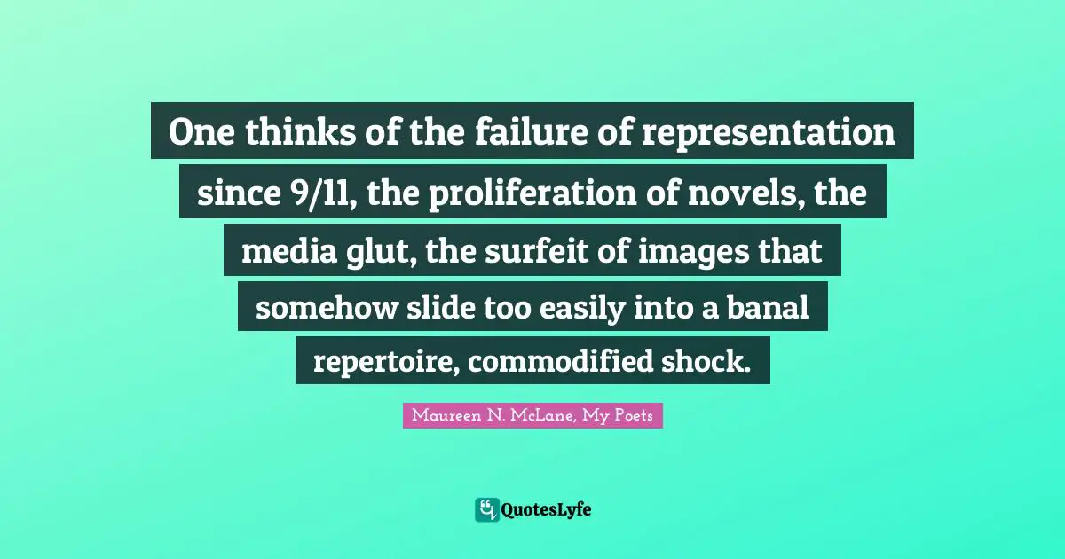 One thinks of the failure of representation since 9/11, the proliferation of novels, the media glut, the surfeit of images that somehow slide too easily into a banal repertoire, commodified shock.