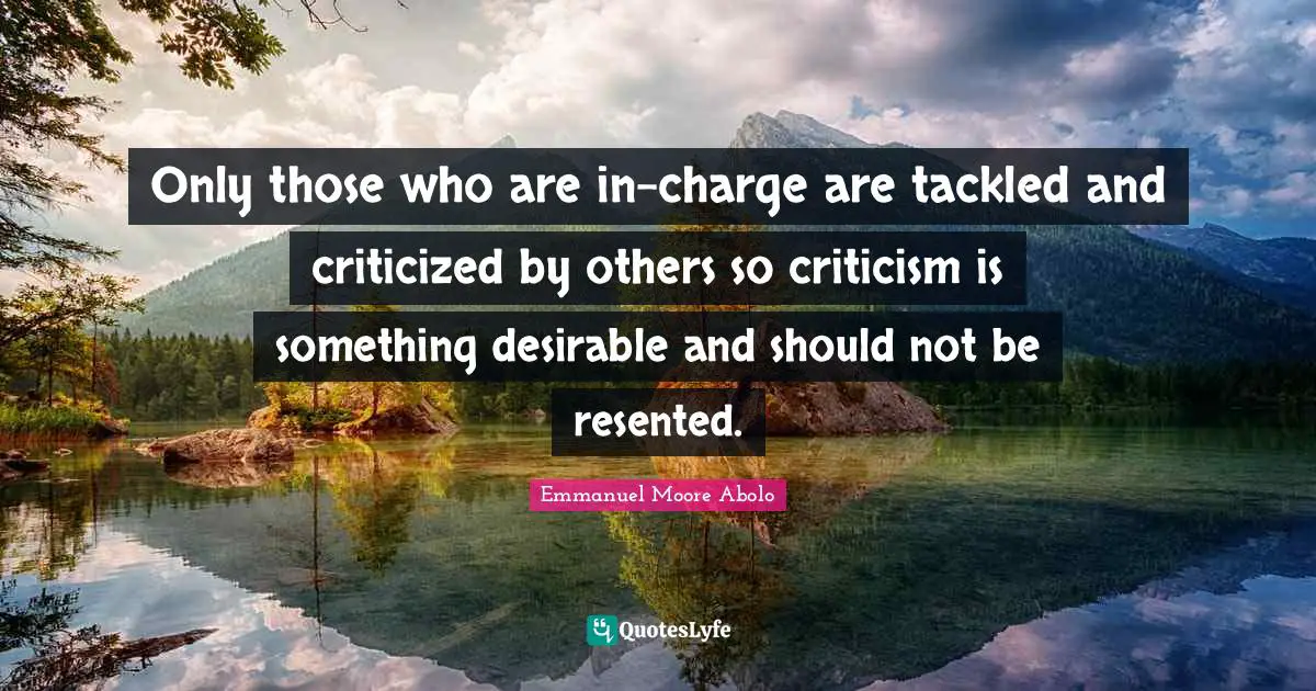 Only those who are in-charge are tackled and criticized by others so criticism is something desirable and should not be resented.