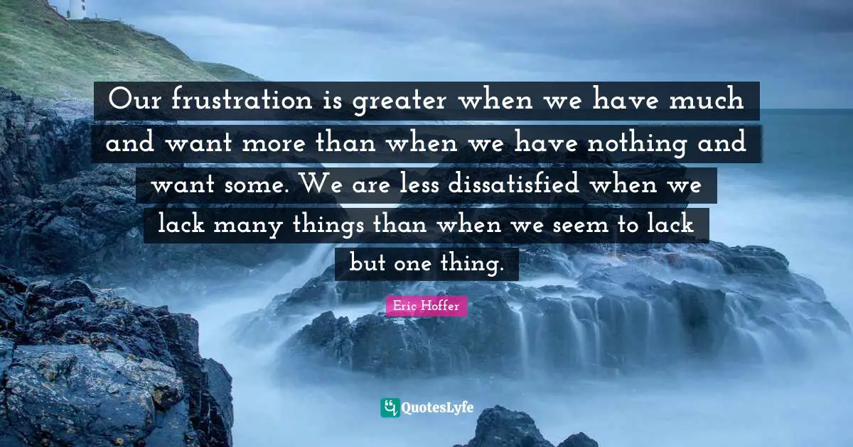 Eric Hoffer Quotes: "Our frustration is greater when we have much and want more than when we have nothing and want some. We are less dissatisfied when we lack many things than when we seem to lack but one thing."