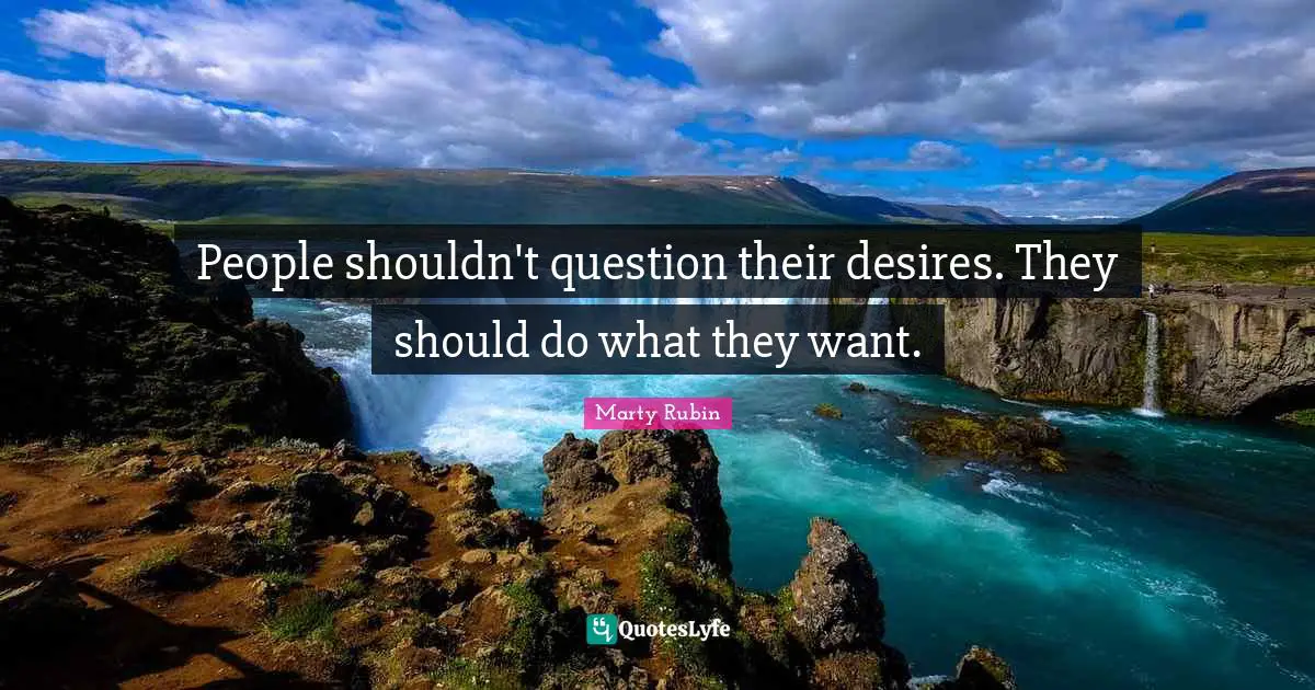 People shouldn't question their desires. They should do what they want.