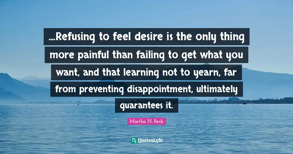 ...Refusing to feel desire is the only thing more painful than failing to get what you want, and that learning not to yearn, far from preventing disappointment, ultimately guarantees it.