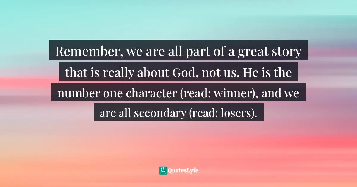 Remember, we are all part of a great story that is really about God, not us. He is the number one character (read: winner), and we are all secondary (read: losers).
