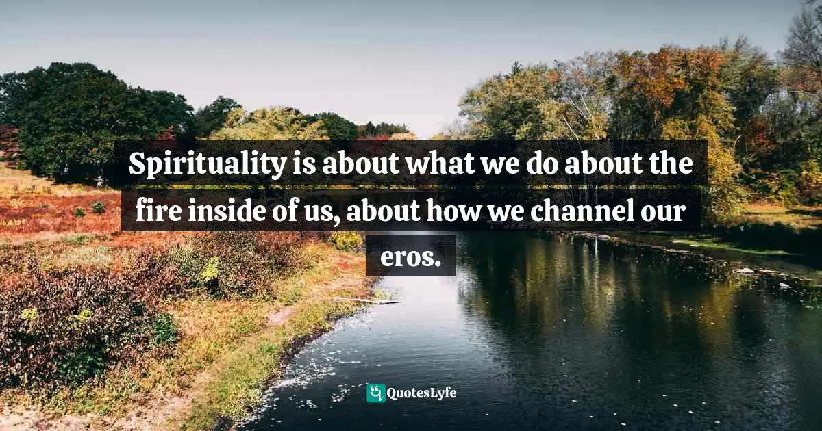 Ronald Rolheiser, The Holy Longing: The Search For A Christian Spirituality Quotes: "Spirituality is about what we do about the fire inside of us, about how we channel our eros."