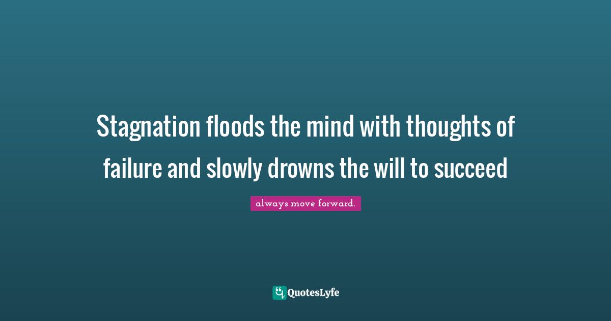 Stagnation floods the mind with thoughts of failure and slowly drowns the will to succeed