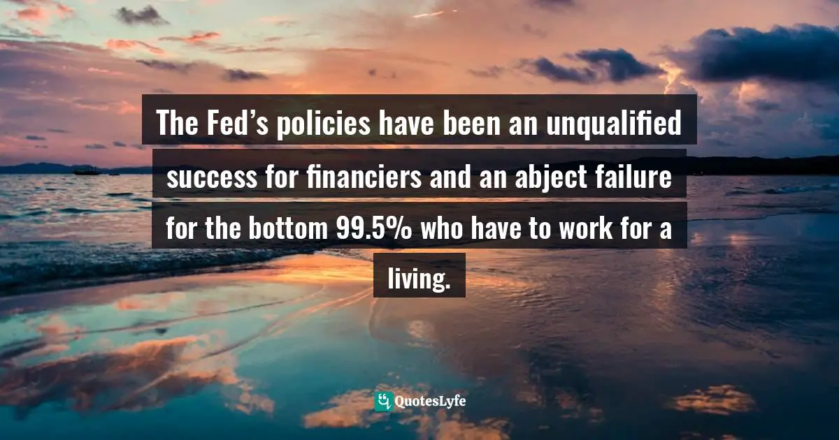 Fed Quotes: "The Fed’s policies have been an unqualified success for financiers and an abject failure for the bottom 99.5% who have to work for a living."