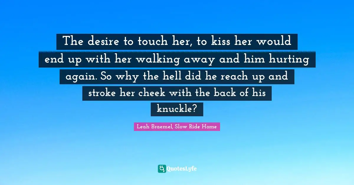 The desire to touch her, to kiss her would end up with her walking away and him hurting again. So why the hell did he reach up and stroke her cheek with the back of his knuckle?