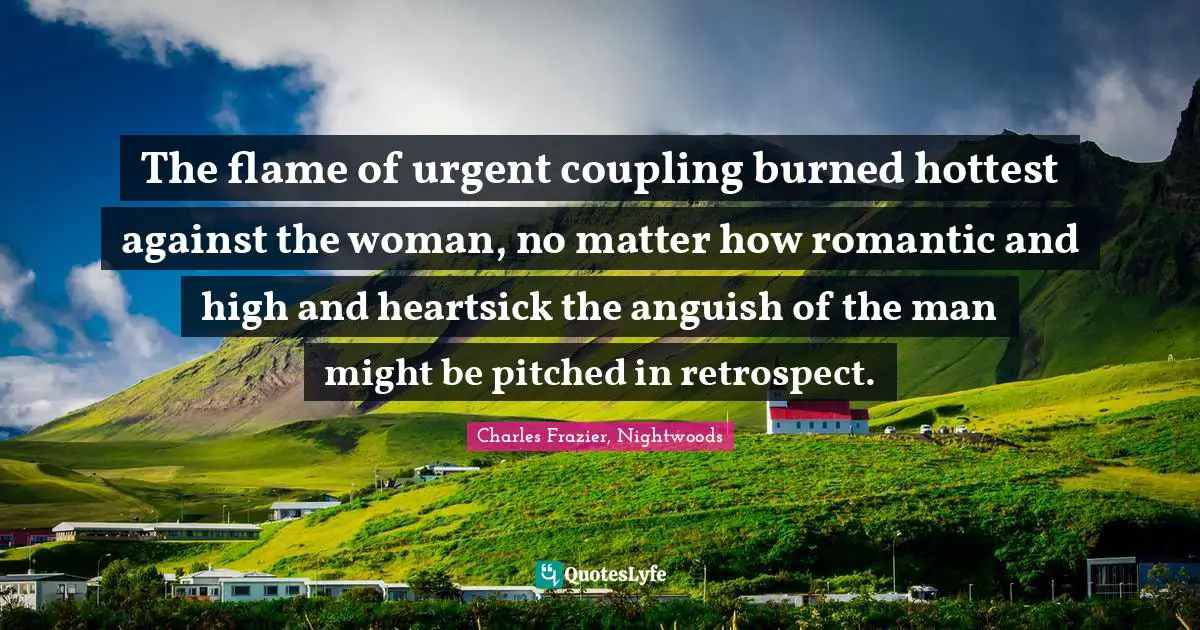 The flame of urgent coupling burned hottest against the woman, no matter how romantic and high and heartsick the anguish of the man might be pitched in retrospect.