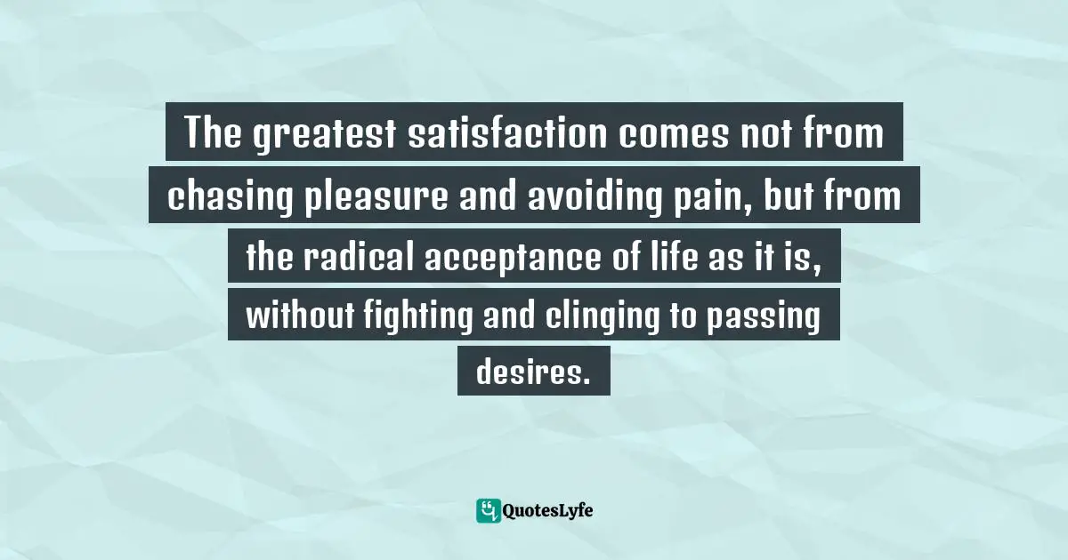 The greatest satisfaction comes not from chasing pleasure and avoiding pain, but from the radical acceptance of life as it is, without fighting and clinging to passing desires.