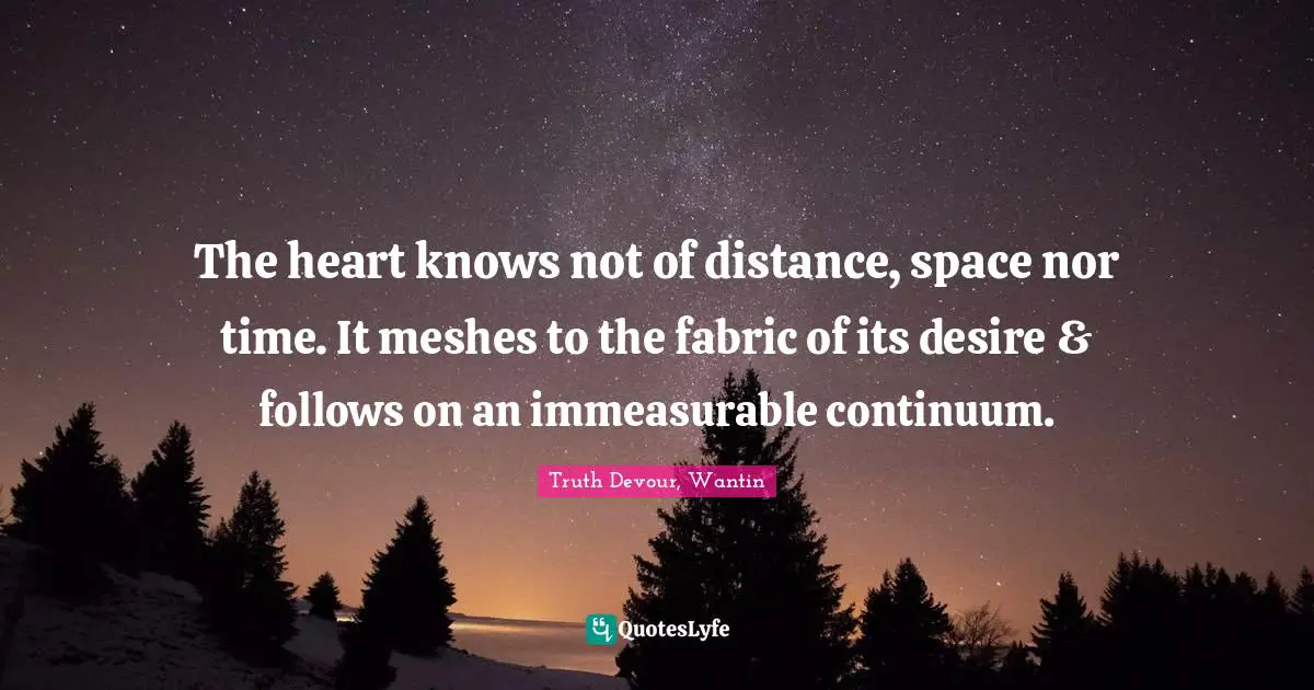 The heart knows not of distance, space nor time. It meshes to the fabric of its desire & follows on an immeasurable continuum.