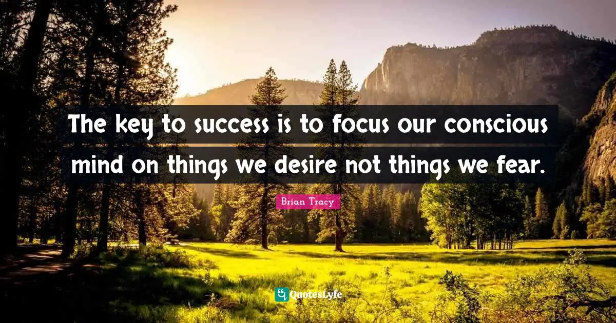 The key to success is to focus our conscious mind on things we desire not things we fear.