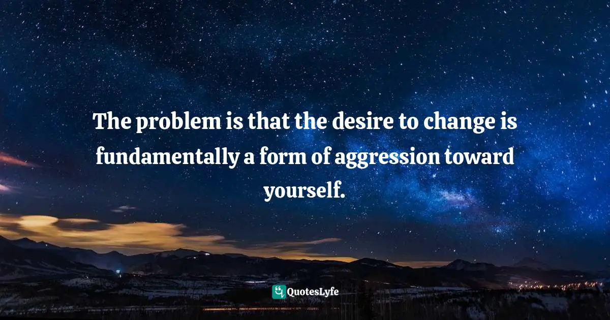 The problem is that the desire to change is fundamentally a form of aggression toward yourself.