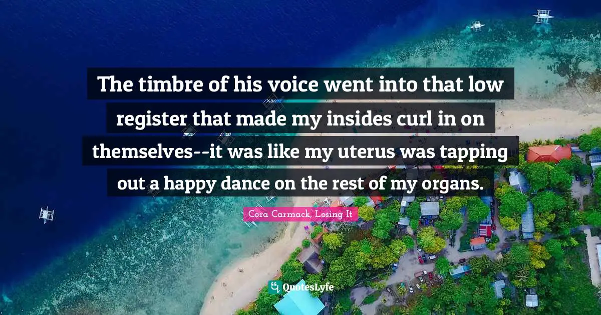 The timbre of his voice went into that low register that made my insides curl in on themselves--it was like my uterus was tapping out a happy dance on the rest of my organs.