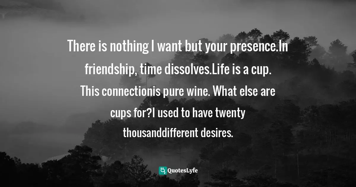 There is nothing I want but your presence.In friendship, time dissolves.Life is a cup. This connectionis pure wine. What else are cups for?I used to have twenty thousanddifferent desires.