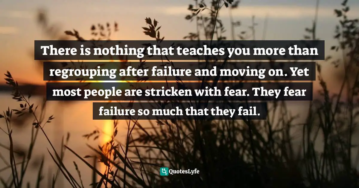 There is nothing that teaches you more than regrouping after failure and moving on. Yet most people are stricken with fear. They fear failure so much that they fail.