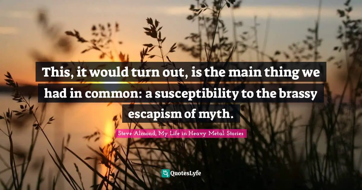 This, it would turn out, is the main thing we had in common: a susceptibility to the brassy escapism of myth.