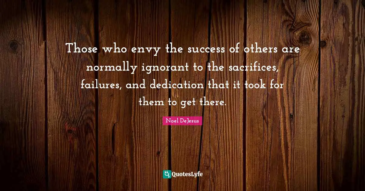 Those who envy the success of others are normally ignorant to the sacrifices, failures, and dedication that it took for them to get there.