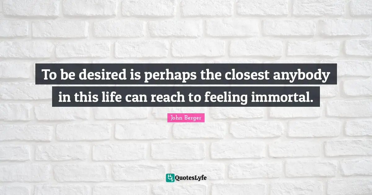 John Berger Quotes: "To be desired is perhaps the closest anybody in this life can reach to feeling immortal."