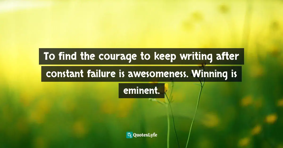 To find the courage to keep writing after constant failure is awesomeness. Winning is eminent.