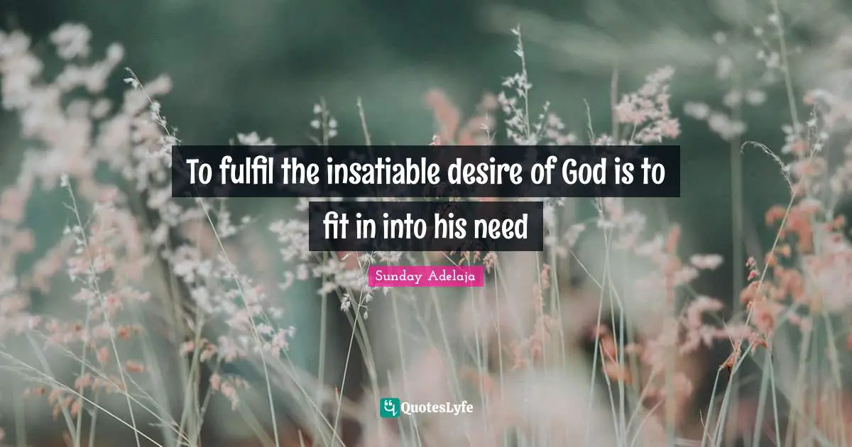 To fulfil the insatiable desire of God is to fit in into his need