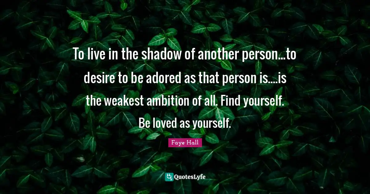To live in the shadow of another person...to desire to be adored as that person is....is the weakest ambition of all. Find yourself. Be loved as yourself.