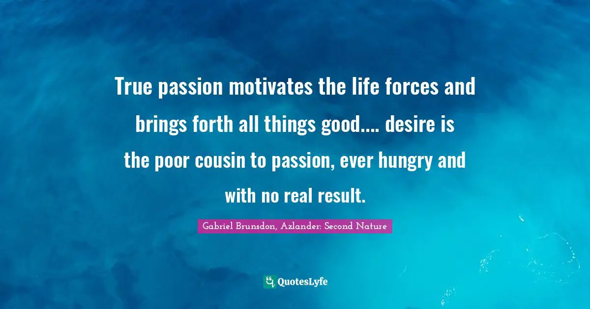 True passion motivates the life forces and brings forth all things good.... desire is the poor cousin to passion, ever hungry and with no real result.