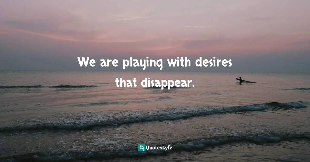 We are playing with desires that disappear.