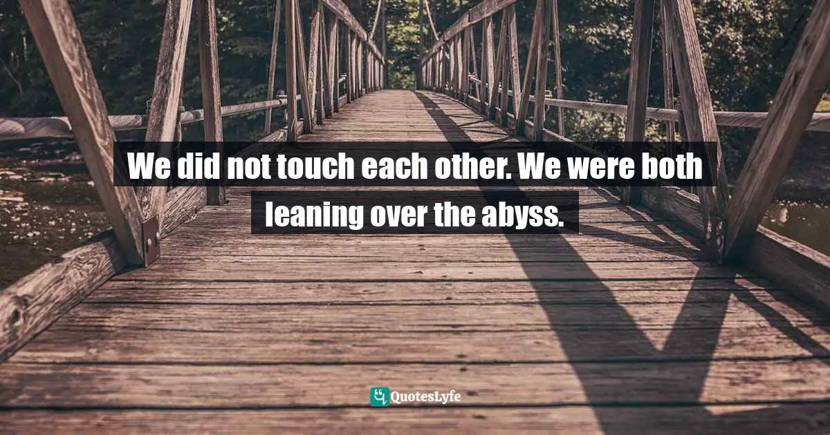 We did not touch each other. We were both leaning over the abyss.