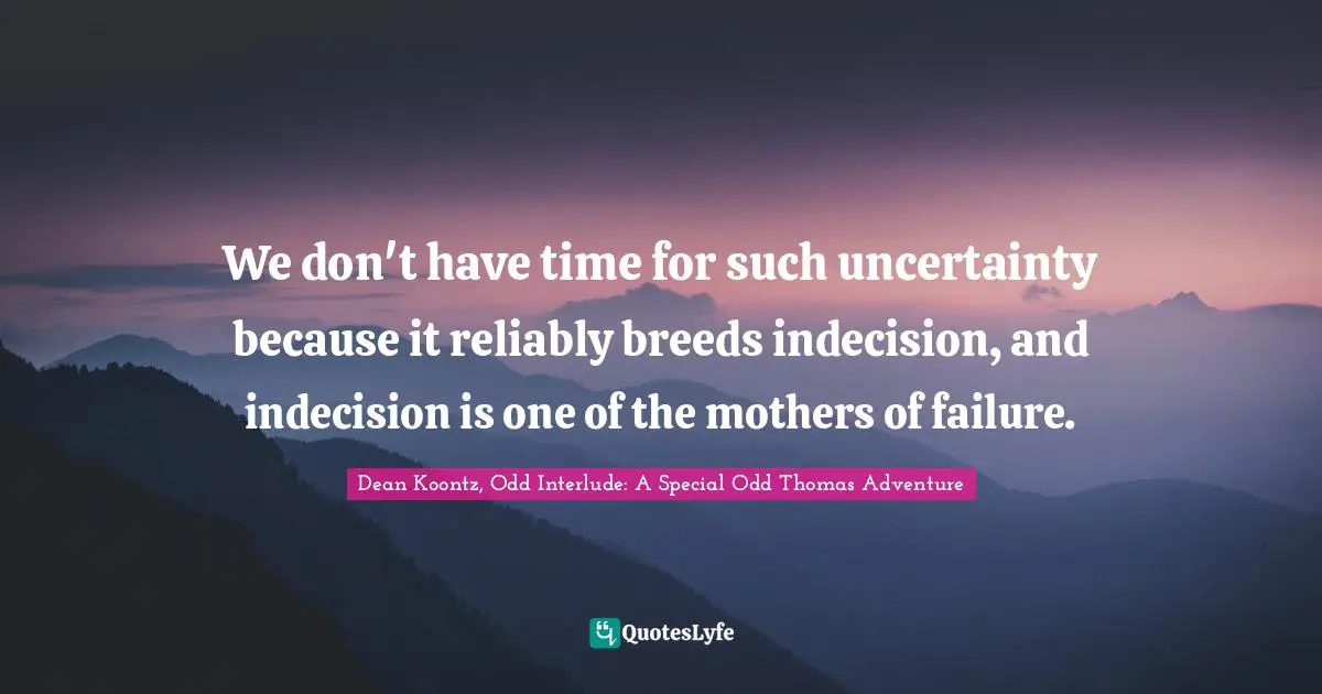 We don't have time for such uncertainty because it reliably breeds indecision, and indecision is one of the mothers of failure.