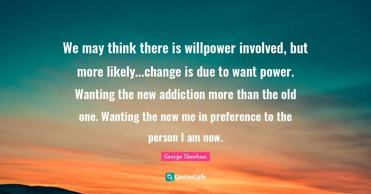 We may think there is willpower involved, but more likely...change is due to want power. Wanting the new addiction more than the old one. Wanting the new me in preference to the person I am now.