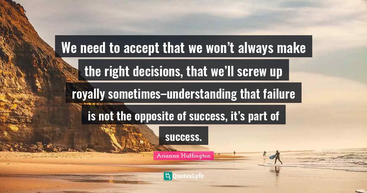 We need to accept that we won’t always make the right decisions, that we’ll screw up royally sometimes–understanding that failure is not the opposite of success, it’s part of success.