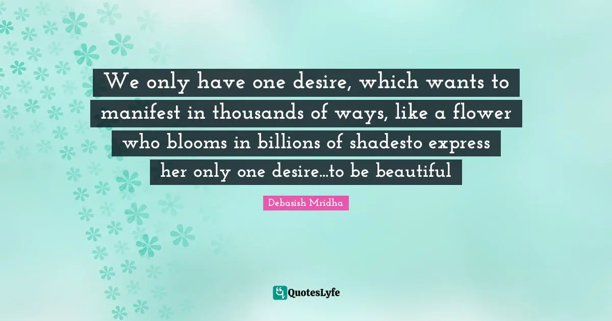 We only have one desire, which wants to manifest in thousands of ways, like a flower who blooms in billions of shadesto express her only one desire...to be beautiful