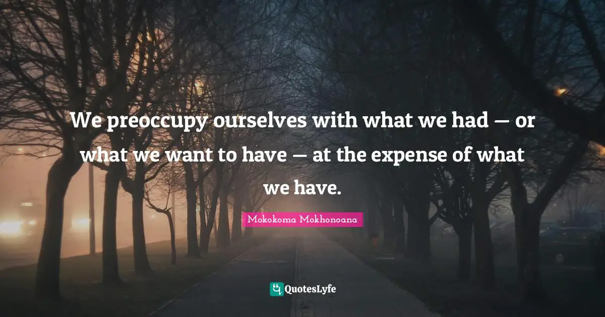 We preoccupy ourselves with what we had — or what we want to have — at the expense of what we have.