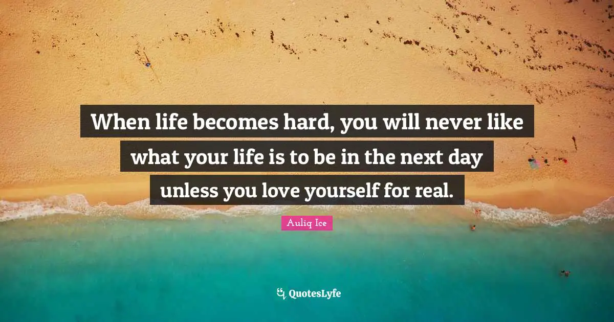 When life becomes hard, you will never like what your life is to be in the next day unless you love yourself for real.